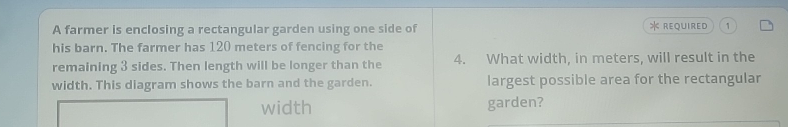 REQUIRED 
A farmer is enclosing a rectangular garden using one side of 1 
his barn. The farmer has 120 meters of fencing for the
4. What width, in meters, will result in the 
remaining 3 sides. Then length will be longer than the 
width. This diagram shows the barn and the garden. largest possible area for the rectangular 
width garden?