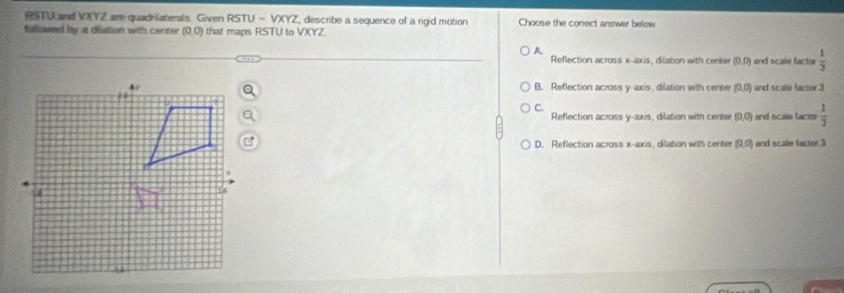 RSTU and VIZ are quadrilaterals. Given RSTU - VXYZ, describe a sequence of a rigid motion Choose the correct answer below
fullowed by is dilation with center (0,0) that maps RSTU to VXYZ
A.
Reflection across x-axis, dilation with center (0,0) and scale factar  1/3 
B. Reflection across y-axis, dilation with center (0,0) and scale tactor. 3
C.
Reflection across y-axis, dilation with center (0,0) and scale factor  1/3 
D. Reflection across x-axis , dilation with center (0,0) and scale factor 3