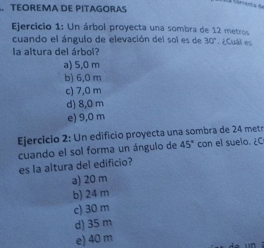 Ila correcta de
TEOREMA DE PITAGORAS
Ejercicio 1: Un árbol proyecta una sombra de 12 metros
cuando el ángulo de elevación del sol es de 30° ¿Cuál es
la altura del árbol?
a) 5,0 m
b) 6,0 m
c) 7,0 m
d) 8,0 m
e) 9,0 m
Ejercicio 2: Un edificio proyecta una sombra de 24 metr
cuando el sol forma un ángulo de 45° con el suelo. ¿C
es la altura del edificio?
a) 20 m
b) 24 m
c) 30 m
d) 35 m
e) 40 m