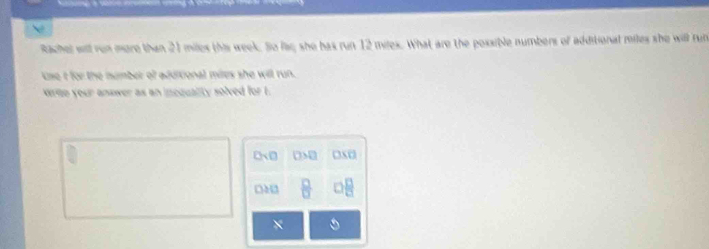 Rachel will ron more than 21 miles this week. So fac; she has run 12 miles. What are the possible numbers of additional miles she will run
Lse i for the number of additional miles she will run.
Wree your answer as an incquality solved for t.
0sqrt(□ ) □ >□ □ □ 
a 11  □ /□   □  □ /□  