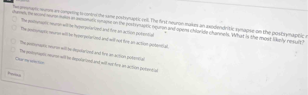 Two presynaptic neurons are competing to control the same postsynaptic cell. The first neuron makes an axodendritic synapse on the postsynaptic r
channels, the second neuron makes an axosomatic synapse on the postsynaptic neuron and opens chloride channels. What is the most likely result? The postsynaptic neuron will be hyperpolarized and fire an action potential
The postsynaptic neuron will be hyperpolarized and will not fire an action potential.
The postsynaptic neuron will be depolarized and fire an action potential
Clear my selection
The postsynaptic neuron will be depolarized and will not fire an action potential
Previous