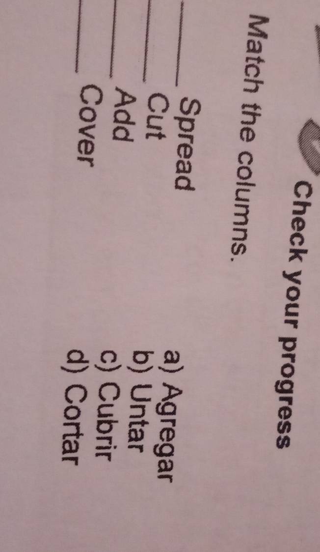 Check your progress
Match the columns.
_Spread a) Agregar
_Cut
_Add
b) Untar
c) Cubrir
_Cover
d) Cortar