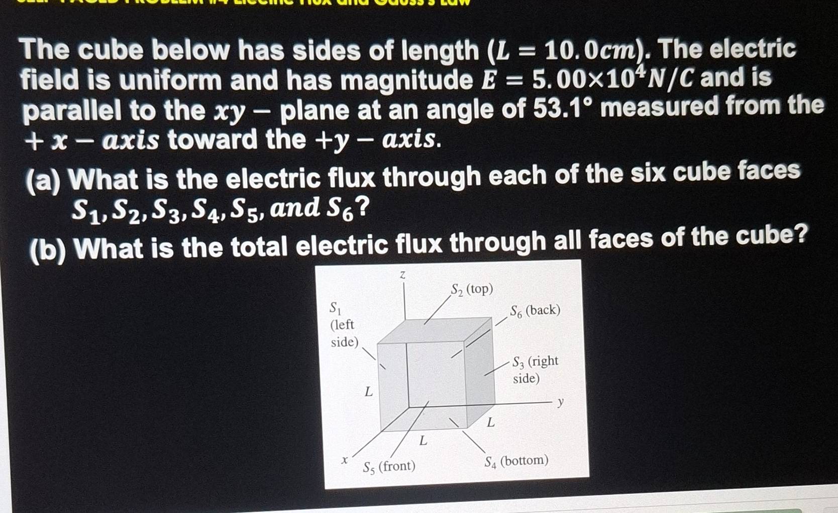 The cube below has sides of length (L=10 .0cm). The electric 
field is uniform and has magnitude E=5.00* 10^4N/C and is 
parallel to the xy - plane at an angle of 53.1° measured from the
+ x − axis toward the +y-axis. 
(a) What is the electric flux through each of the six cube faces
S_1, S_2, S_3, S_4, S_5 , and S_6 2 
(b) What is the total electric flux through all faces of the cube?
z
S_2(top)
S_1
S_6(back)
(left 
side)
S_3 (right 
side)
L
y
L
L
x S_5 (front)
S_4 (bottom)