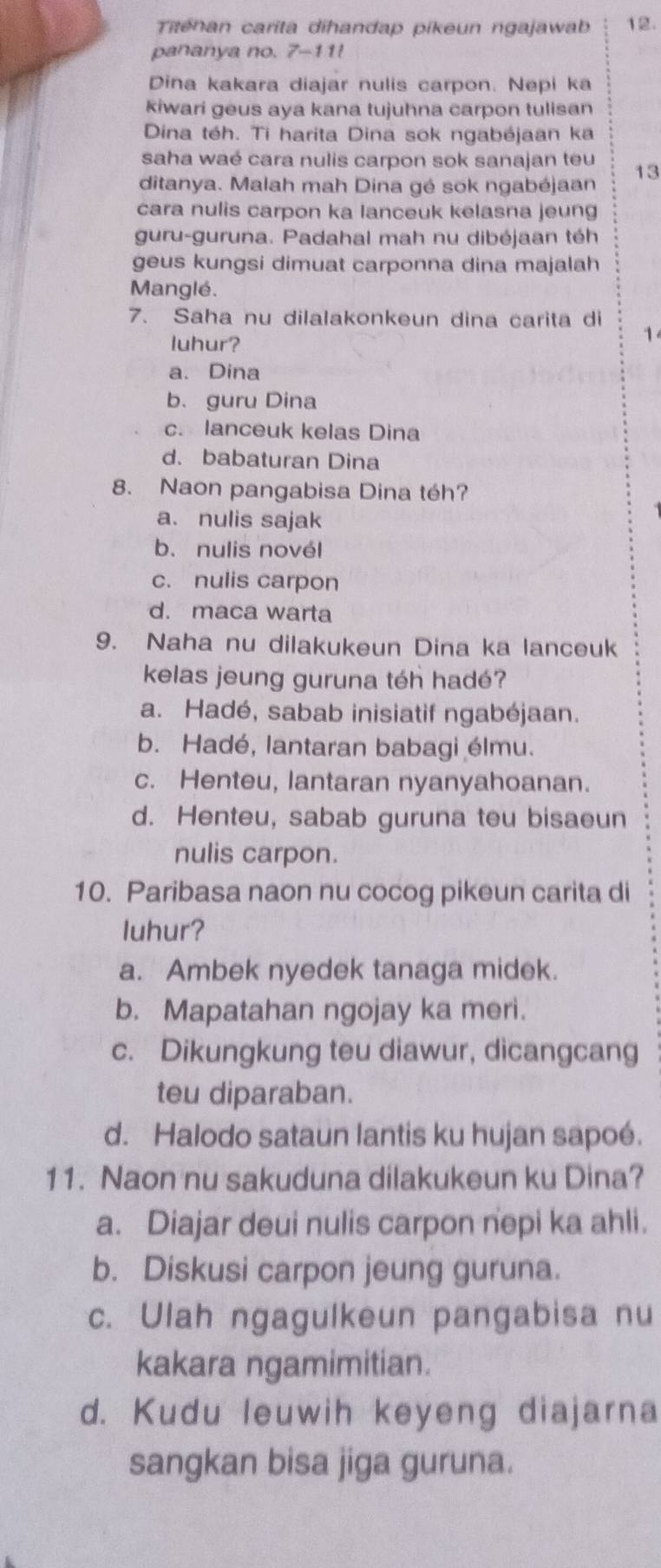 Titenan carita dihandap pikeun ngajawab 12.
pananya no. 7-11!
Dina kakara diajar nulis carpon. Nepi ka
kiwari geus aya kana tujuhna carpon tulisan
Dina téh. Ti harita Dina sok ngabéjaan ka
saha waé cara nulis carpon sok sanajan teu 13
ditanya. Malah mah Dina gé sok ngabéjaan
cara nulis carpon ka lanceuk kelasna jeung
guru-guruna. Padahal mah nu dibéjaan téh
geus kungsi dimuat carponna dina majalah
Manglé.
7. Saha nu dilalakonkeun dina carita di 1
luhur?
a. Dina
b. guru Dina
c. lanceuk kelas Dina
d. babaturan Dina
8. Naon pangabisa Dina téh?
a. nulis sajak
b. nulis novél
c. nulis carpon
d. maca warta
9. Naha nu dilakukeun Dina ka lanceuk
kelas jeung guruna téh hadé?
a. Hadé, sabab inisiatif ngabéjaan.
b. Hadé, lantaran babagi élmu.
c. Henteu, lantaran nyanyahoanan.
d. Henteu, sabab guruna teu bisaeun
nulis carpon.
10. Paribasa naon nu cocog pikeun carita di
luhur?
a. Ambek nyedek tanaga midek.
b. Mapatahan ngojay ka meri.
c. Dikungkung teu diawur, dicangcang
teu diparaban.
d. Halodo sataun lantis ku hujan sapoé.
11. Naon nu sakuduna dilakukeun ku Dina?
a. Diajar deui nulis carpon nepi ka ahli.
b. Diskusi carpon jeung guruna.
c. Ulah ngagulkeun pangabisa nu
kakara ngamimitian.
d. Kudu leuwih keyeng diajarna
sangkan bisa jiga guruna.