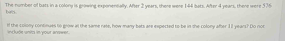 The number of bats in a colony is growing exponentially. After 2 years, there were 144 bats. After 4 years, there were 576
bats. 
If the colony continues to grow at the same rate, how many bats are expected to be in the colony after 11 years? Do not 
include units in your answer.