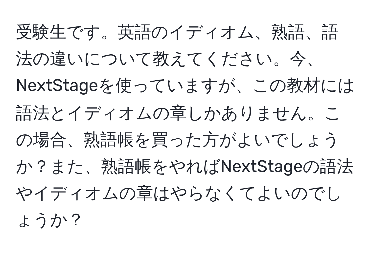 受験生です。英語のイディオム、熟語、語法の違いについて教えてください。今、NextStageを使っていますが、この教材には語法とイディオムの章しかありません。この場合、熟語帳を買った方がよいでしょうか？また、熟語帳をやればNextStageの語法やイディオムの章はやらなくてよいのでしょうか？