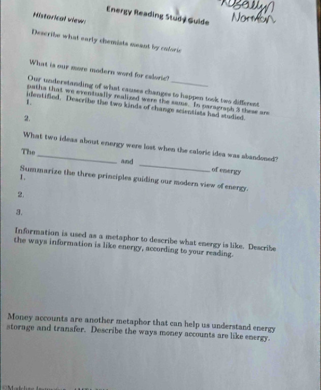 Energy Reading Study Guide 
Historical view: 
Describe what early chemists meant by caloric 
What is our more modern word for caloric? 
Our understanding of what causes changes to happen took two different 
patha that we eventually realized were the same. In paragraph 3 these are 
1. 
identified. Describe the two kinds of change scientists had studied. 
2. 
What two ideas about energy were lost when the caloric idea was abandoned? 
The _and _of energy 
1. 
Summarize the three principles guiding our modern view of energy. 
2. 
3. 
Information is used as a metaphor to describe what energy is like. Describe 
the ways information is like energy, according to your reading. 
Money accounts are another metaphor that can help us understand energy 
storage and transfer. Describe the ways money accounts are like energy.