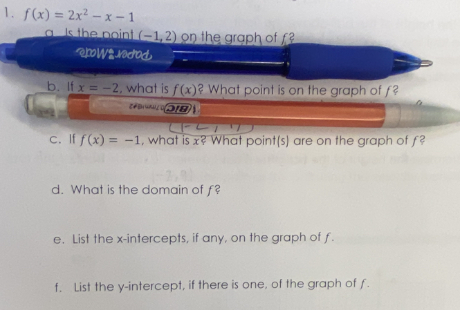 f(x)=2x^2-x-1
a Is the point (-1,2) on the graph of f 
ROW gNodod 
b. If x=-2 , what is f(x) ? What point is on the graph of f? 
C BH u l 218 
c、If f(x)=-1 , what is x? What point(s) are on the graph of f? 
d. What is the domain of f? 
e. List the x-intercepts, if any, on the graph of f. 
f. List the y-intercept, if there is one, of the graph of f.