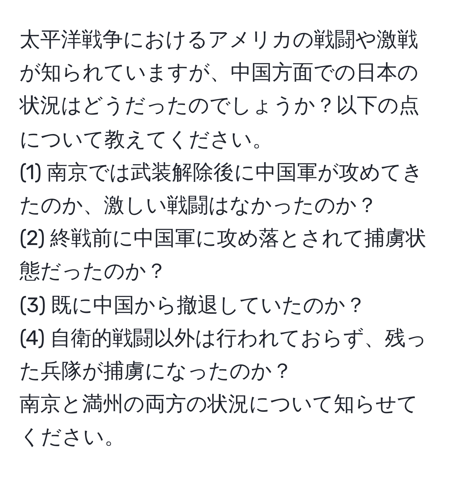 太平洋戦争におけるアメリカの戦闘や激戦が知られていますが、中国方面での日本の状況はどうだったのでしょうか？以下の点について教えてください。  
(1) 南京では武装解除後に中国軍が攻めてきたのか、激しい戦闘はなかったのか？  
(2) 終戦前に中国軍に攻め落とされて捕虜状態だったのか？  
(3) 既に中国から撤退していたのか？  
(4) 自衛的戦闘以外は行われておらず、残った兵隊が捕虜になったのか？  
南京と満州の両方の状況について知らせてください。