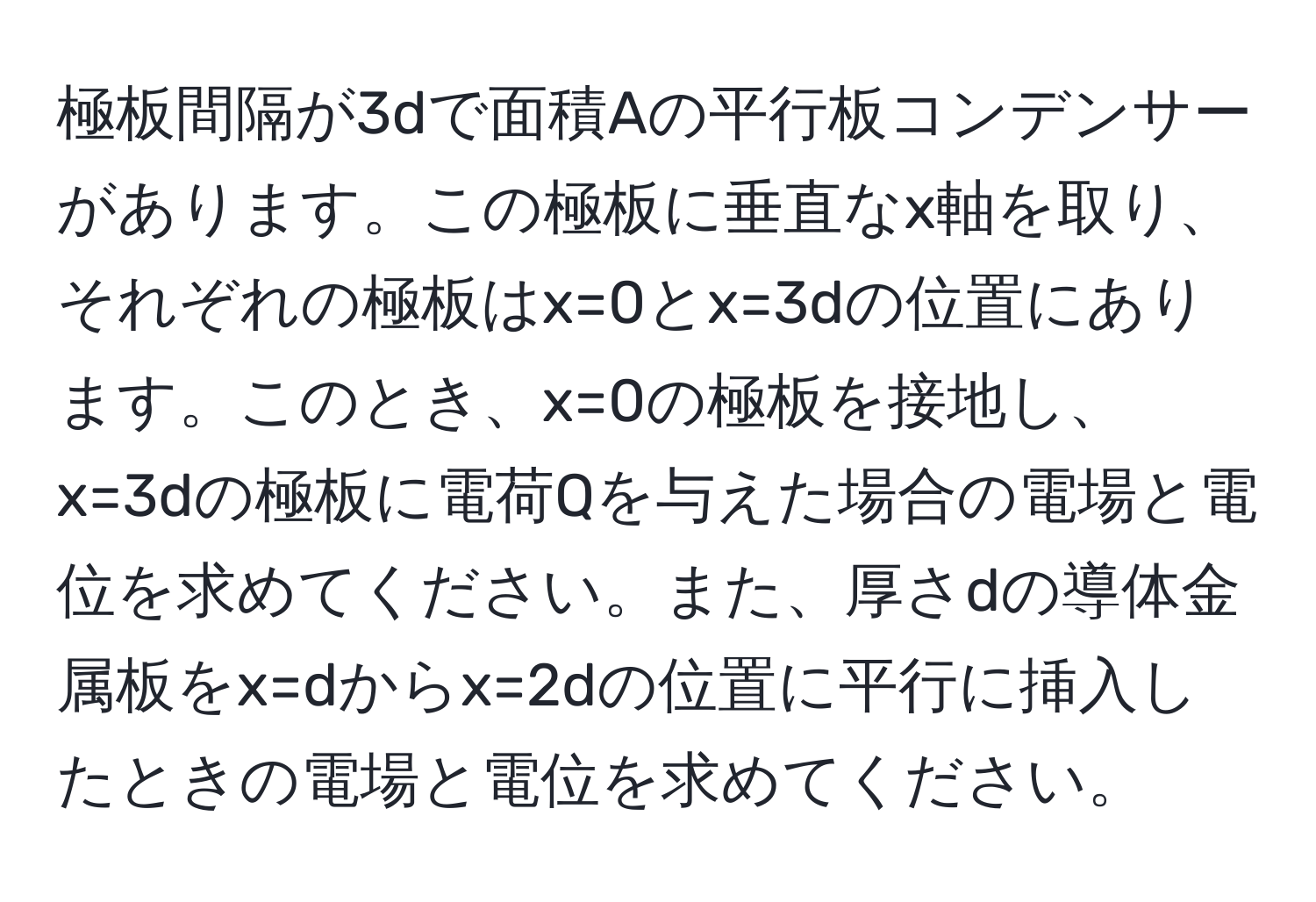 極板間隔が3dで面積Aの平行板コンデンサーがあります。この極板に垂直なx軸を取り、それぞれの極板はx=0とx=3dの位置にあります。このとき、x=0の極板を接地し、x=3dの極板に電荷Qを与えた場合の電場と電位を求めてください。また、厚さdの導体金属板をx=dからx=2dの位置に平行に挿入したときの電場と電位を求めてください。