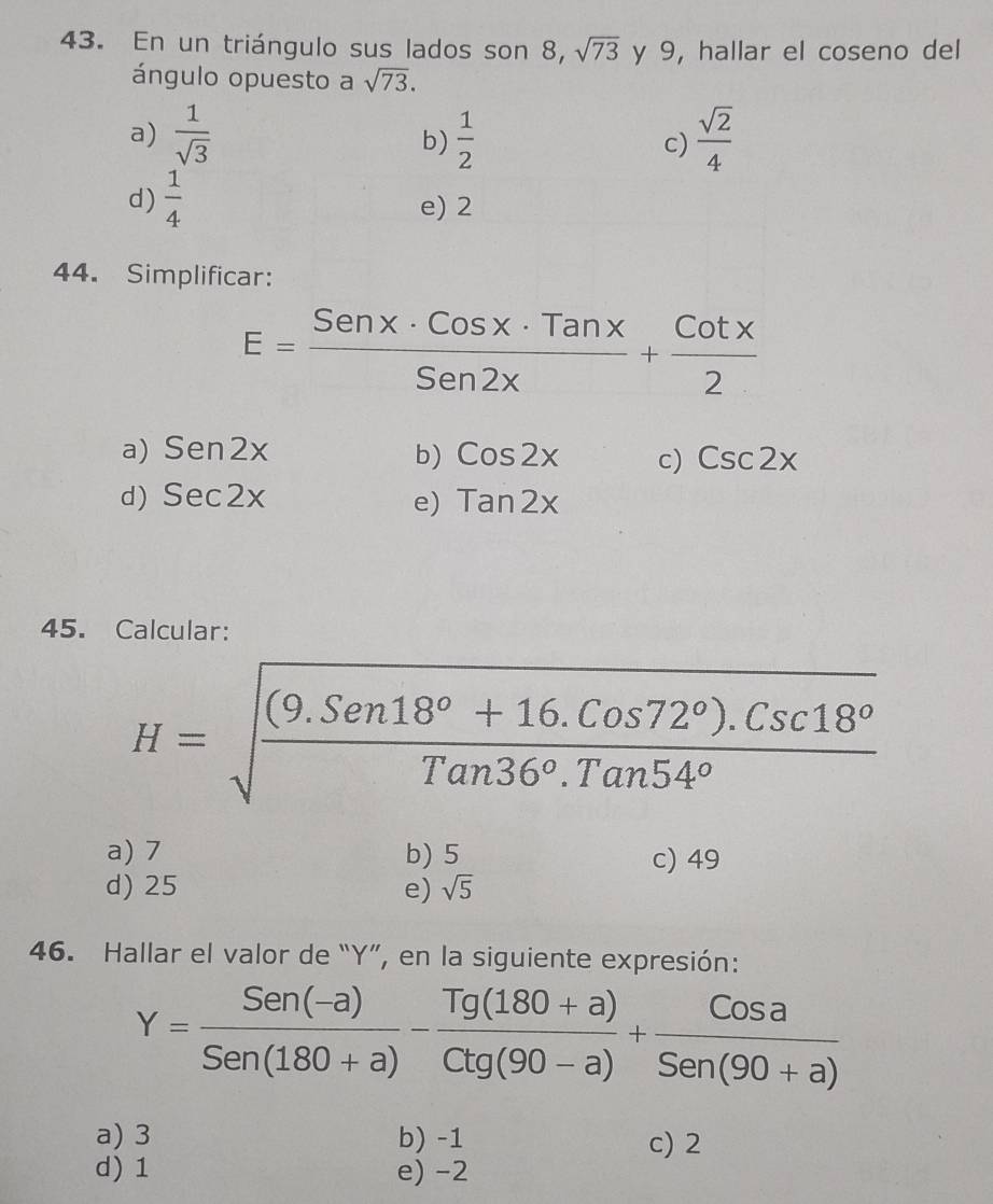 En un triángulo sus lados son 8, sqrt(73) y 9, hallar el coseno del
ángulo opuesto a sqrt(73).
a)  1/sqrt(3)   1/2  c)  sqrt(2)/4 
b)
d)  1/4  e) 2
44. Simplificar:
E= Senx· Cosx· Tanx/Sen2x + Cotx/2 
a) Sen2x b) Cos2x c) Csc2x
d) Sec2x e) tan 2x
45. Calcular:
H=sqrt(frac (9.Sen18°+16.Cos72°).Csc18°)Tan36°.Tan54°
a) 7 b) 5 c) 49
d) 25 e) sqrt(5)
46. Hallar el valor de “ Y ”, en la siguiente expresión:
Y= (Sen(-a))/Sen(180+a) - (Tg(180+a))/Ctg(90-a) + Cosa/Sen(90+a) 
a) 3 b) -1 c) 2
d) 1 e) -2