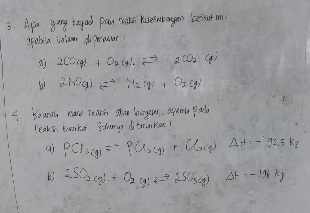 Apa yoang terjad `pada reaksi Keserimbangan benikut ini, 
aparila Volume diperbear! 
a 2CO(g)+O_2(g)leftharpoons 2CO_2(g)
b). 2NO(g)leftharpoons N_2(g)+O_2(g)
4. Keara Mana reaks akan bergeter, apabaila pada 
leaks berikut, Suhunya diturunkan! 
a PCl_5(g)leftharpoons PCl_3(g)+Cl_2(g) Delta H=+92.5kj
b). 2SO_2(g)+O_2(g)leftharpoons 2SO_3(g) Delta H=-198kJ