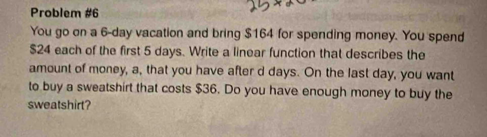 Problem #6 
You go on a 6-day vacation and bring $164 for spending money. You spend
$24 each of the first 5 days. Write a linear function that describes the 
amount of money, a, that you have after d days. On the last day, you want 
to buy a sweatshirt that costs $36. Do you have enough money to buy the 
sweatshirt?