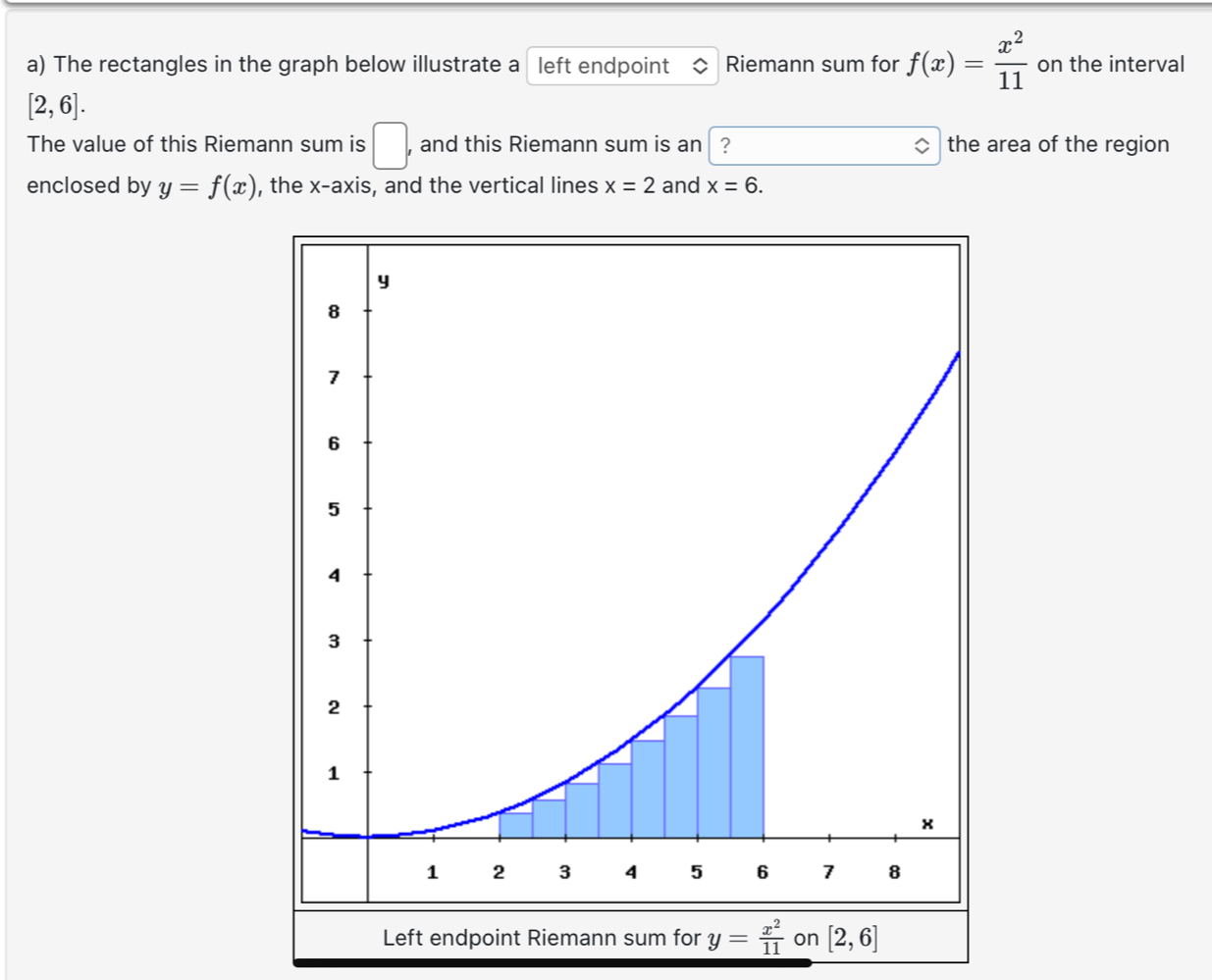 The rectangles in the graph below illustrate a left endpoint Riemann sum for f(x)= x^2/11  on the interval
[2,6]. 
The value of this Riemann sum is □ , and this Riemann sum is an │? the area of the region 
enclosed by y=f(x) , the x-axis, and the vertical lines x=2 and x=6. 
Left endpoint Riemann sum for y= x^2/11  on [2,6]