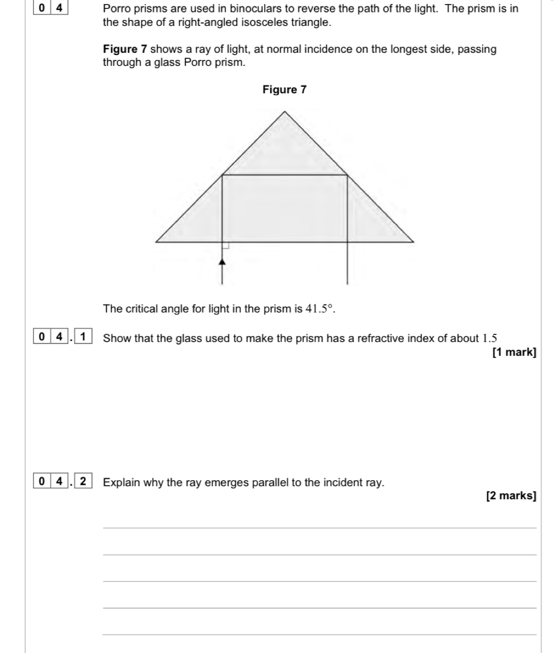 0 4 Porro prisms are used in binoculars to reverse the path of the light. The prism is in 
the shape of a right-angled isosceles triangle. 
Figure 7 shows a ray of light, at normal incidence on the longest side, passing 
through a glass Porro prism. 
Figure 7 
The critical angle for light in the prism is 41.5°. 
0 4 . 1 Show that the glass used to make the prism has a refractive index of about 1.5
[1 mark] 
0 4 . 2 Explain why the ray emerges parallel to the incident ray. 
[2 marks] 
_ 
_ 
_ 
_ 
_