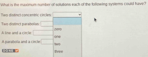 What is the maximum number of solutions each of the following systems could have? 
Two distinct concentric circles: overline □ 
Two distinct parabolas: □
A line and a circle: □ zero 
one 
A parabola and a circle :□ two 
DONE Y three