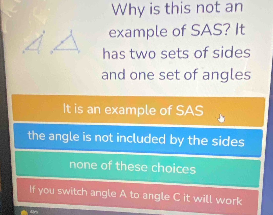 Why is this not an
example of SAS? It
has two sets of sides
and one set of angles
It is an example of SAS
the angle is not included by the sides
none of these choices
If you switch angle A to angle C it will work
63°F