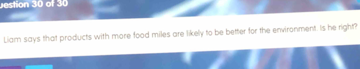 estion 30 of 30 
Liam says that products with more food miles are likely to be better for the environment. Is he right?