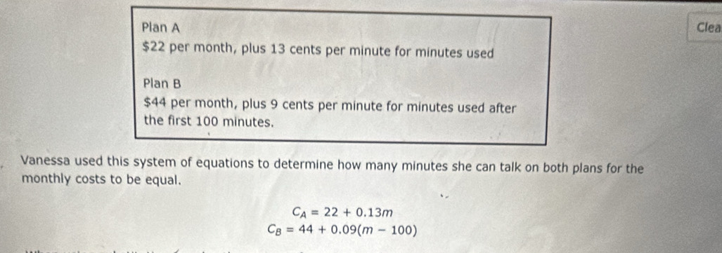 Plan A Clea
$22 per month, plus 13 cents per minute for minutes used 
Plan B
$44 per month, plus 9 cents per minute for minutes used after 
the first 100 minutes. 
Vanessa used this system of equations to determine how many minutes she can talk on both plans for the 
monthly costs to be equal.
C_A=22+0.13m
C_B=44+0.09(m-100)