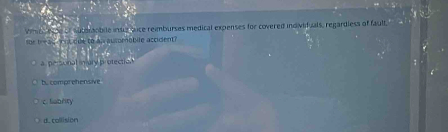 Whice t he of auterobile insursnce reimburses medical expenses for covered individuals, regardless of fault.
for tread dont due to as automobile accident
a personal injury protection
b. comprehensive
c. liability
d. callision