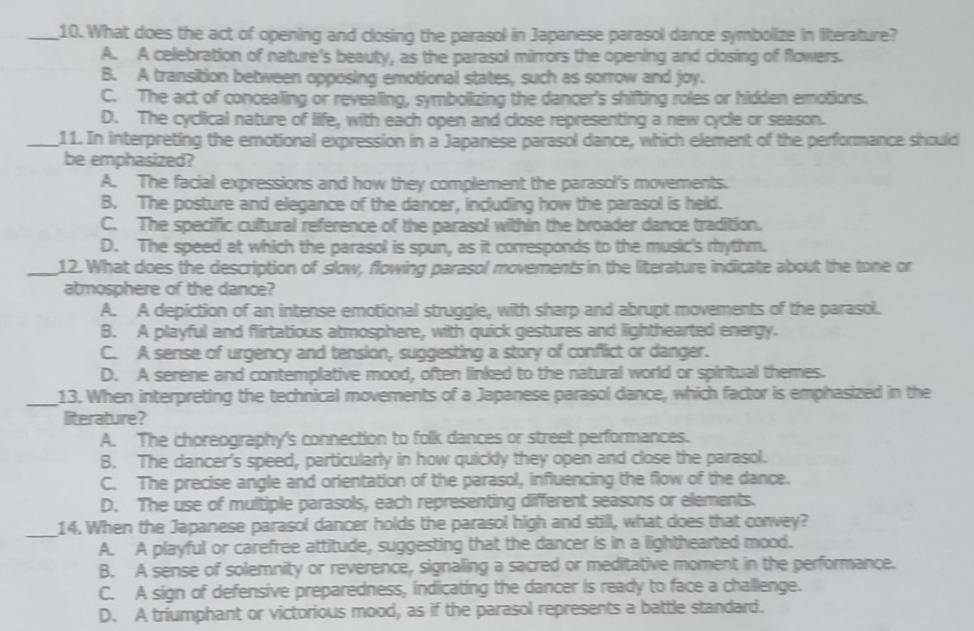 What does the act of opening and closing the parasol in Japanese parasol dance symbolize in literature?
A. A celebration of nature's beauty, as the parasol mirrors the opening and closing of flowers.
B. A transition between opposing emotional states, such as sorrow and joy.
C. The act of concealing or revealing, symbolizing the dancer's shifting roles or hidden emotions.
D. The cyclical nature of life, with each open and close representing a new cycle or season.
_11. In interpreting the emotional expression in a Japanese parasol dance, which element of the performance should
be emphasized?
A. The facial expressions and how they complement the parasol's movements.
B. The posture and elegance of the dancer, including how the parasol is held.
C. The specific cultural reference of the parasol within the broader dance tradition.
D. The speed at which the parasol is spun, as it corresponds to the music's rythm.
_12. What does the description of slow, flowing parasol movements in the literature indicate about the tone or
atmosphere of the dance?
A. A depiction of an intense emotional struggle, with sharp and abrupt movements of the parasol.
B. A playful and flirtatious atmosphere, with quick gestures and lighthearted energy.
C. A sense of urgency and tension, suggesting a story of conflict or danger.
D. A serene and contemplative mood, often linked to the natural world or spiritual themes.
_13. When interpreting the technical movements of a Japanese parasol dance, which factor is emphasized in the
literature?
A. The choreography's connection to folk dances or street performances.
B. The dancer's speed, particularly in how quickly they open and close the parasol.
C. The precise angle and orientation of the parasol, influencing the flow of the dance.
D. The use of multiple parasols, each representing different seasons or elements.
_
14. When the Japanese parasol dancer holds the parasol high and still, what does that convey?
A. A playful or carefree attitude, suggesting that the dancer is in a lighthearted mood.
B. A sense of solemnity or reverence, signaling a sacred or meditative moment in the performance.
C. A sign of defensive preparedness, indicating the dancer is ready to face a challenge.
D. A triumphant or victorious mood, as if the parasol represents a battle standard.