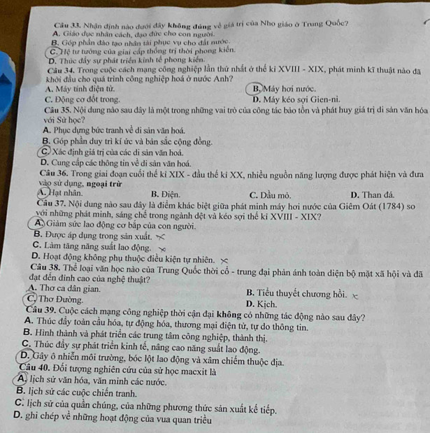 Cầu 33, Nhận định nào dưới dây không đúng về giá trị của Nho giáo ở Trung Quốc?
A. Giáo dục nhân cách, đạo đức cho con người.
B. Góp phần đảo tạo nhân tài phục vụ cho đất nước.
C. Hệ tư tướng của giai cấp thống trị thời phong kiến.
D. Thúc đẩy sự phát triển kinh tế phong kiến.
Cầu 34. Trong cuộc cách mạng công nghiệp lần thứ nhất ở thế kỉ XVIII - XIX, phát minh kĩ thuật nào đã
khởi đầu cho quá trình công nghiệp hoá ở nước Anh?
A. Máy tính điện tử. B Máy hơi nước.
C. Động cơ đốt trong. D. Máy kéo sợi Gien-ni.
Câu 35. Nội dung nào sau dây là một trong những vai trò của công tác bảo tồn và phát huy giá trị di sản văn hóa
với Sử học?
A. Phục dựng bức tranh về di sản văn hoá.
B. Góp phần duy trì kí ức và bản sắc cộng đồng.
C. Xác định giá trị của các di sản văn hoá.
D. Cung cấp các thông tin về di sản văn hoá.
Câu 36. Trong giai đoạn cuối thế kỉ XIX - đầu thế ki XX, nhiều nguồn năng lượng được phát hiện và đưa
vào sử dụng, ngoại trừ
A. Hạt nhân. B. Điện. C. Dầu mỏ. D. Than đá.
Cầu 37. Nội dung nào sau đây là điểm khác biệt giữa phát minh máy hơi nước của Giêm Oát (1784) so
với những phát minh, sáng chế trong ngành đệt và kéo sợi thể ki XVIII - XIX?
A Giảm sức lao động cơ bắp của con người.
B. Được áp dụng trong sản xuất.
C. Làm tăng năng suất lao động.
D. Hoạt động không phụ thuộc điều kiện tự nhiên. ×
Câu 38. Thể loại văn học nào của Trung Quốc thời cổ - trung đại phản ánh toàn diện bộ mặt xã hội và đã
đạt đến đinh cao của nghệ thuật?
A. Thơ ca dân gian. B. Tiểu thuyết chương hồi.
C. Thơ Đường. D. Kịch.
Câu 39. Cuộc cách mạng công nghiệp thời cận đại không có những tác động nào sau đây?
A. Thúc đầy toàn cầu hóa, tự động hóa, thương mại điện tử, tự do thông tin.
B. Hình thành và phát triển các trung tâm công nghiệp, thành thị.
C. Thúc đầy sự phát triển kinh tế, nâng cao năng suất lao động.
D. Gây ô nhiễn môi trường, bóc lột lao động và xâm chiếm thuộc địa.
Câu 40. Đối tượng nghiên cứu của sử học macxit là
A, lịch sử văn hóa, văn minh các nước.
B. lịch sử các cuộc chiến tranh.
C. lịch sử của quần chúng, của những phương thức sản xuất kế tiếp.
D. ghi chép về những hoạt động của vua quan triều