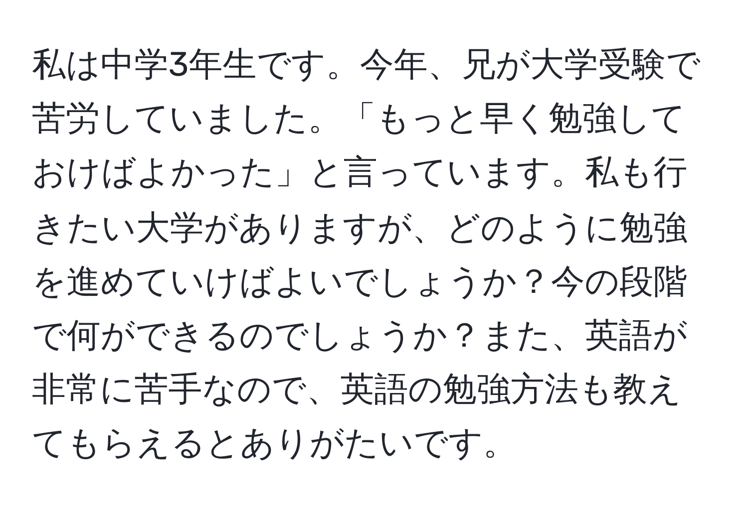 私は中学3年生です。今年、兄が大学受験で苦労していました。「もっと早く勉強しておけばよかった」と言っています。私も行きたい大学がありますが、どのように勉強を進めていけばよいでしょうか？今の段階で何ができるのでしょうか？また、英語が非常に苦手なので、英語の勉強方法も教えてもらえるとありがたいです。