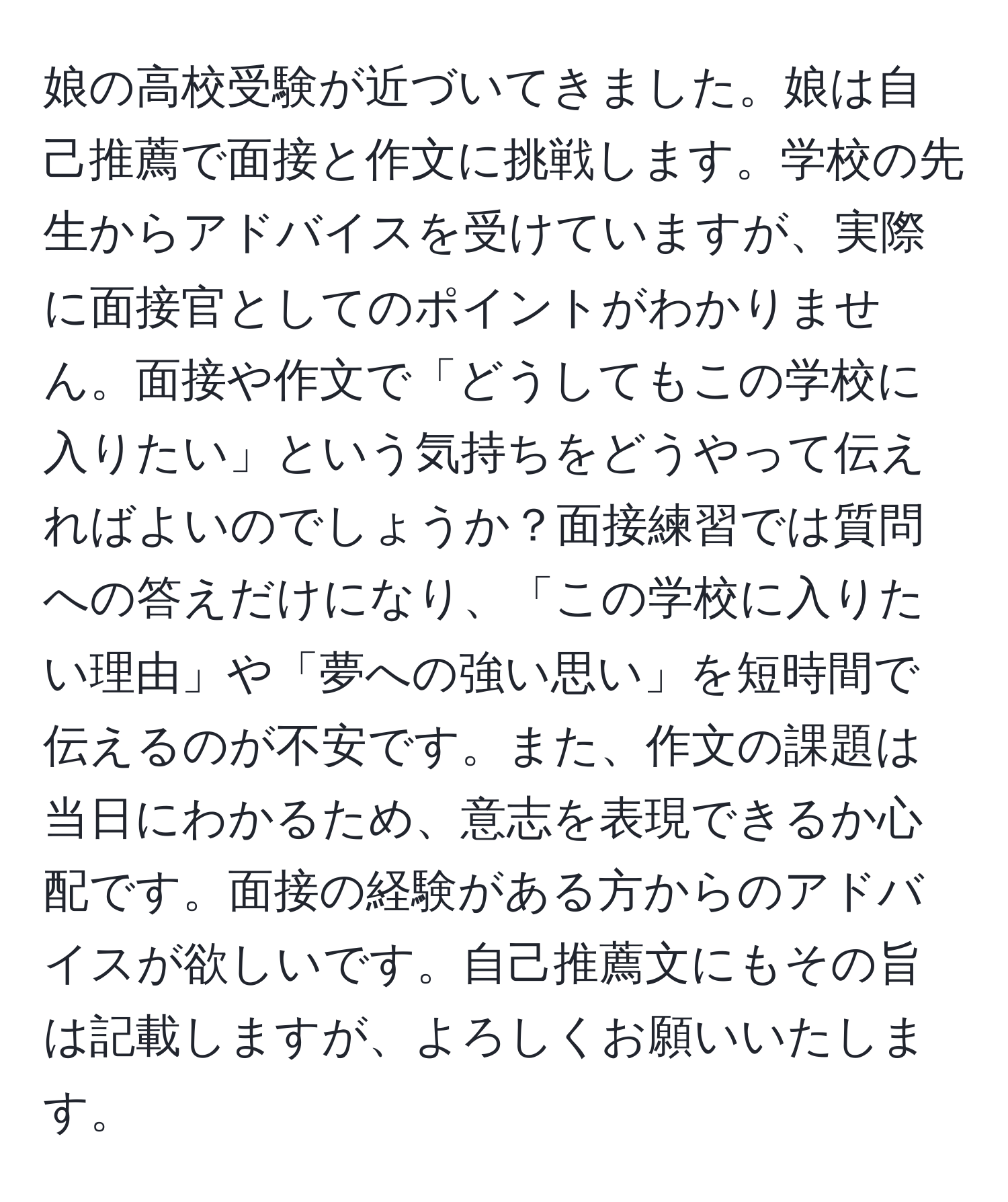 娘の高校受験が近づいてきました。娘は自己推薦で面接と作文に挑戦します。学校の先生からアドバイスを受けていますが、実際に面接官としてのポイントがわかりません。面接や作文で「どうしてもこの学校に入りたい」という気持ちをどうやって伝えればよいのでしょうか？面接練習では質問への答えだけになり、「この学校に入りたい理由」や「夢への強い思い」を短時間で伝えるのが不安です。また、作文の課題は当日にわかるため、意志を表現できるか心配です。面接の経験がある方からのアドバイスが欲しいです。自己推薦文にもその旨は記載しますが、よろしくお願いいたします。