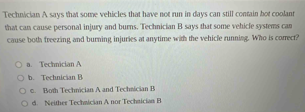 Technician A says that some vehicles that have not run in days can still contain hot coolant
that can cause personal injury and burns. Technician B says that some vehicle systems can
cause both freezing and burning injuries at anytime with the vehicle running. Who is correct?
a. Technician A
b. Technician B
c. Both Technician A and Technician B
d. Neither Technician A nor Technician B