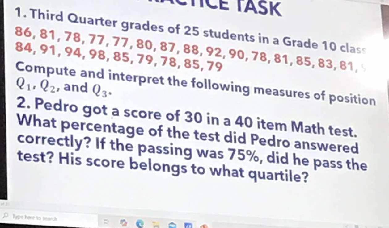 TICE TASK 
1. Third Quarter grades of 25 students in a Grade 10 class
86, 81, 78, 77, 77, 80, 87, 88, 92, 90, 78, 81, 85, 83, 81,
84, 91, 94, 98, 85, 79, 78, 85, 79
Compute and interpret the following measures of position
Q_1, Q_2 , and Q_3. 
2. Pedro got a score of 30 in a 40 item Math test. 
What percentage of the test did Pedro answered 
correctly? If the passing was 75%, did he pass the 
test? His score belongs to what quartile? 
Type here to search