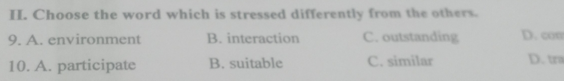 Choose the word which is stressed differently from the others.
9. A. environment B. interaction C. outstanding D. com
10. A. participate B. suitable C. similar D. tra