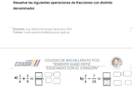 Resuelve las siguientes operaciones de fracciones con distinto
denominador
Docente: Ing. María Fernanda Panamito, MSc
Correo: maría panamito @educación gob.ec
E ABF COLEGIO DE BACHILLERATO PCEI
ECUADOR TENIENTE HUGO ORTIZ
"EDUCANDO CON EL CORAZÓN"
a)  1/6 + 5/8 = □ /□  - □ /□  beginarrayr □  □ endarray b  3/4 - 7/10 = □ /□  beginarrayr □  □ endarray beginarrayr □  □ endarray