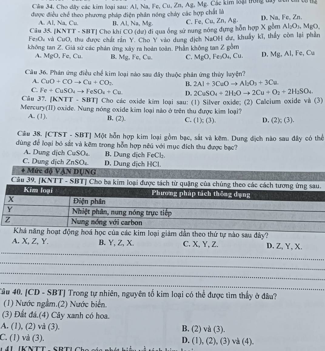 Cho dãy các kim loại sau: Al, Na, Fe, Cu, Zn, Ag, Mg. Các kim loại trong day tích cỉ cổ thể
được điều chế theo phương pháp điện phân nóng chảy các hợp chất là
A. Al, Na, Cu. B. Al, Na, Mg. C. Fe, Cu, Zn, Ag. D. Na, Fe, Zn.
Câu 35. [KNTT - SBT] Cho khí CO (dư) đi qua ống sứ nung nóng dựng hỗn hợp X gồm Al_2O_3 , N AgO
Fe O_4 à và CuO, thu được chất rắn Y. Cho Y vào dung dịch NaOH dư, khuẩy kĩ, thấy còn lại phần
không tan Z. Giả sử các phản ứng xảy ra hoàn toàn. Phần không tan Z gồm
A. MgO, Fe, Cu. B. Mg, Fe, Cu. C. MgO,Fe_3O_4,Cu. D. Mg, Al, Fe, Cu
Câu 36. Phản ứng điều chế kim loại nào sau đây thuộc phản ứng thủy luyện?
A. CuO+COto Cu+CO_2. B. 2Al+3CuOto Al_2O_3+3Cu.
C. Fe+CuSO_4to FeSO_4+Cu.
D. 2CuSO_4+2H_2Oto 2Cu+O_2+2H_2SO_4.
Câu 37. [KNTT - SBT] Cho các oxide kim loại sau: (1) Silver oxide; (2) Calcium oxide và (3)
Mercury(II) oxide. Nung nóng oxide kim loại nào ở trên thu được kim loại?
A. (1). B. (2). C. (1); (3). D. (2) (3 ).
Câu 38. [CTST - SBT] Một hỗn hợp kim loại gồm bạc, sắt và kẽm. Dung dịch nào sau đây có thể
dùng để loại bỏ sắt và kẽm trong hỗn hợp nêú với mục đích thu được bạc?
A. Dung dịch ( CuSO_4. B. Dung dịch F eCl_2.
C. Dung dịch 2 ZnSO 4. D. Dung dịch HCl.
Mức độ VậN DụNG
Câu 39. [KNTT - SBT] Cho ba kim
Khả năng hoạt động hoá học của các kim loại giảm dần theo thứ tự nào sau đây?
_
A. X, Z, Y. B. Y, Z, X. C. X, Y, Z. D. Z, Y, X.
_
_
_
Câu 40. [CD - SBT] Trong tự nhiên, nguyên tố kim loại có thể được tìm thấy ở đâu?
(1) Nước ngầm.(2) Nước biển.
(3) Đất đá.(4) Cây xanh có hoa.
A. (1), (2) và (3). B. (2) và (3).
C. (1) và (3). D. (1) (2),(3)va(4).
J 41 IKNTT - SRTL Ch