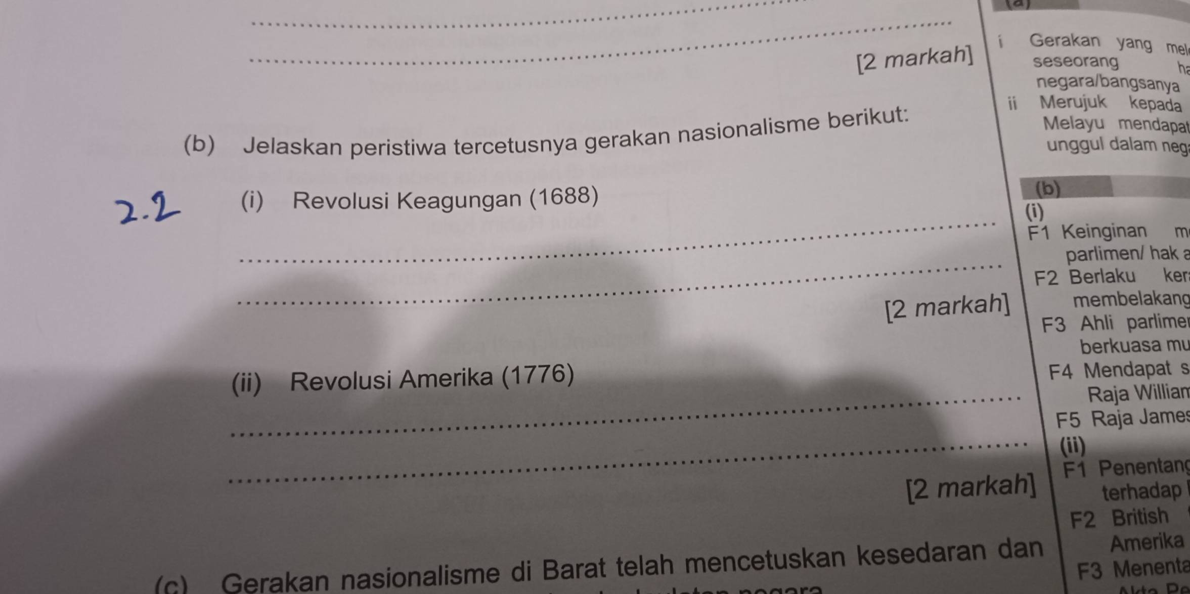 [2 markah] i Gerakan yang mel 
seseorang h 
negara/bangsanya 
(b) Jelaskan peristiwa tercetusnya gerakan nasionalisme berikut: 
ii Merujuk kepada 
Melayu mendapat 
unggul dalam neg 
_ 
(i) Revolusi Keagungan (1688) (b) 
(i) 
F1 Keinginan m 
_ 
parlimen/ hak a 
F2 Berlaku ker 
[2 markah] membelakang 
F3 Ahli parlimer 
berkuasa mu 
(ii) Revolusi Amerika (1776) 
F4 Mendapat s 
_Raja Willian 
_ 
F5 Raja James 
(ii) 
[2 markah] F1 Penentang 
terhadap 
F2 British 
(c) Gerakan nasionalisme di Barat telah mencetuskan kesedaran dan Amerika 
F3 Menenta