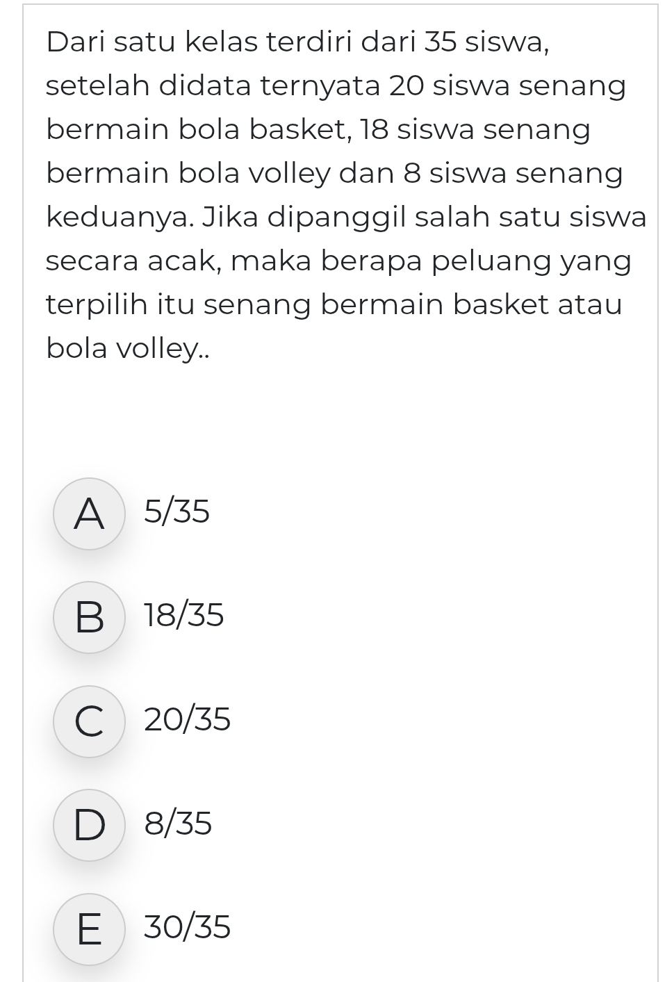 Dari satu kelas terdiri dari 35 siswa,
setelah didata ternyata 20 siswa senang
bermain bola basket, 18 siswa senang
bermain bola volley dan 8 siswa senang
keduanya. Jika dipanggil salah satu siswa
secara acak, maka berapa peluang yang
terpilih itu senang bermain basket atau
bola volley..
A 5/35
B 18/35
C 20/35
D 8/35
E 30/35