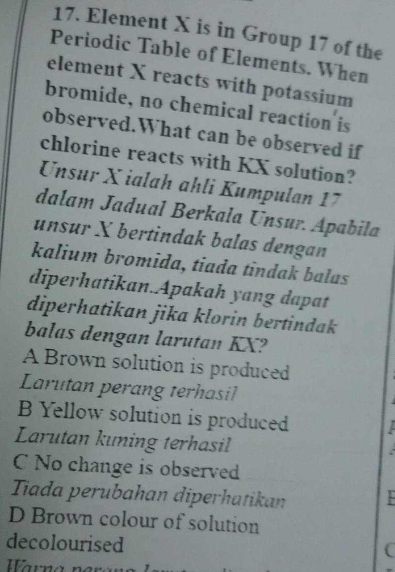 Element X is in Group 17 of the
Periodic Table of Elements. When
element X reacts with potassium
bromide, no chemical reaction is
observed.What can be observed if
chlorine reacts with KX solution?
Unsur X ialah ahli Kumpulan 17
dalam Jadual Berkala Unsur. Apabila
unsur X bertindak balas dengan
kalium bromida, tiada tindak balas
diperhatikan.Apakah yang dapat
diperhatikan jika klorin bertindak
balas dengan larutan KX?
A Brown solution is produced
Larutan perang terhasil

B Yellow solution is produced

Larutan kuning terhasil

C No change is observed
Tiada perubahan diperhatikan
D Brown colour of solution
decolourised
C