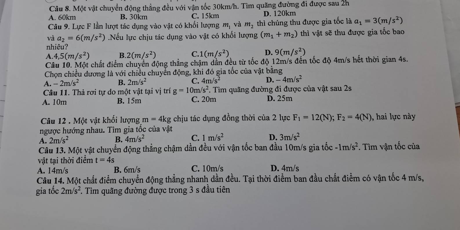 Một vật chuyển động thẳng đều với vận tốc 30km/h. Tìm quãng đường đi được sau 2h
A. 60km B. 30km C. 15km D. 120km
Câu 9. Lực F lần lượt tác dụng vào vật có khối lượng m_1 và m_2 thì chúng thu được gia tốc là a_1=3(m/s^2)
và a_2=6(m/s^2) Nếu lực chịu tác dụng vào vật có khối lượng (m_1+m_2) thì vật sẽ thu được gia tốc bao
nhiêu?
A. 4,5(m/s^2) B. 2(m/s^2) C. 1(m/s^2) D. 9(m/s^2)
Câu 10. Một chất điểm chuyển động thẳng chậm dần đều từ tốc độ 12m/s đến tốc độ 4m/s hết thời gian 4s.
Chọn chiều dương là với chiều chuyển động, khi đó gia tốc của vật bằng
A. -2m/s^2 B. 2m/s^2 C. 4m/s^2 D. -4m/s^2
Câu 11. Thả rơi tự do một vật tại vị trí g=10m/s^2. Tìm quãng đường đi được của vật sau 2s
A. 10m B. 15m C. 20m D. 25m
Câu 12 . Một vật khối lượng m=4kg chịu tác dụng đồng thời của 2 lực F_1=12(N);F_2=4(N) , hai lực này
ngược hướng nhau. Tìm gia tốc của vật
A. 2m/s^2 B. 4m/s^2 C. 1m/s^2
D. 3m/s^2
Câu 13. Một vật chuyển động thẳng chậm dần đều với vận tốc ban đầu 10m/s gia tốc -1m/s^2. Tìm vận tốc của
vật tại thời điểm t=4s
A. 14m/s B. 6m/s C. 10m/s D. 4m/s
Câu 14. Một chất điểm chuyển động thẳng nhanh dần đều. Tại thời điểm ban đầu chất điểm có vận tốc 4 m/s,
gia tốc 2m/s^2 *. Tìm quãng đường được trong 3 s đầu tiên