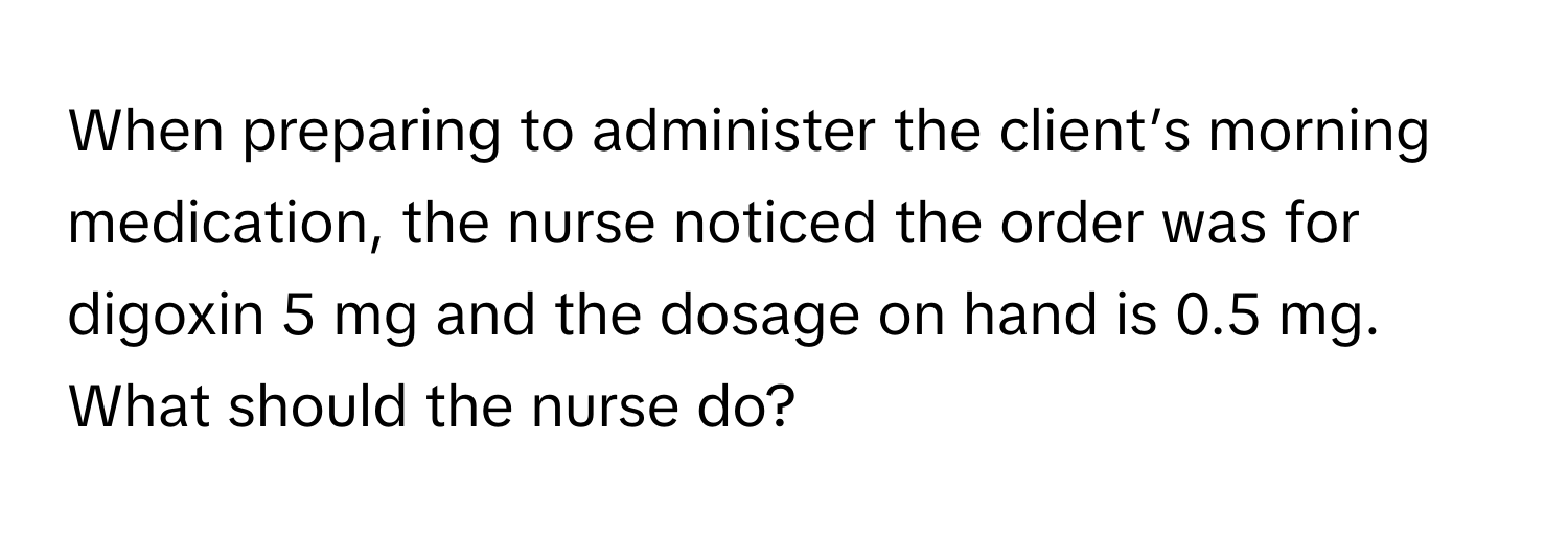 When preparing to administer the client’s morning medication, the nurse noticed the order was for digoxin 5 mg and the dosage on hand is 0.5 mg. What should the nurse do?