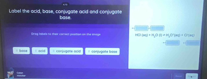 Label the acid, base, conjugate acid and conjugate
base.
Drag labels to their correct position on the image HCl(aq)+H_2O(l)leftharpoons H_3O^+(aq)+Cl^-(aq)
base acid conjugate acid conjugate base
Hatcher Calian