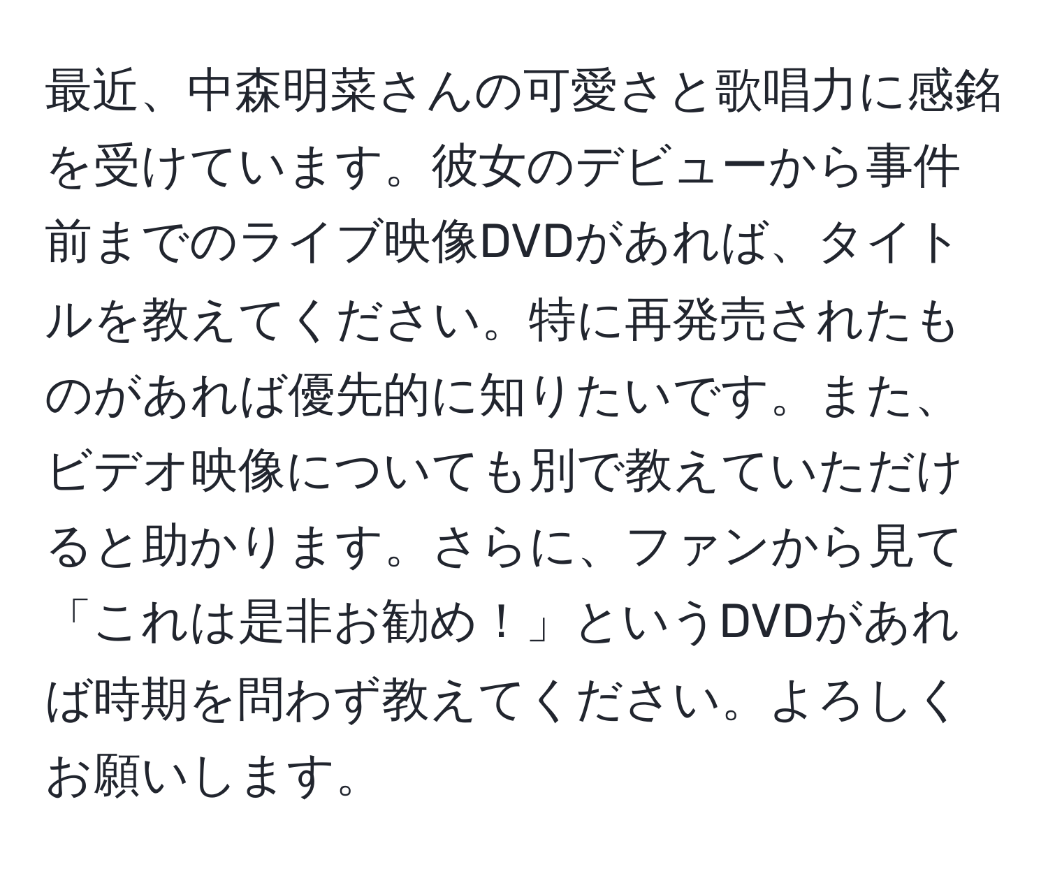 最近、中森明菜さんの可愛さと歌唱力に感銘を受けています。彼女のデビューから事件前までのライブ映像DVDがあれば、タイトルを教えてください。特に再発売されたものがあれば優先的に知りたいです。また、ビデオ映像についても別で教えていただけると助かります。さらに、ファンから見て「これは是非お勧め！」というDVDがあれば時期を問わず教えてください。よろしくお願いします。