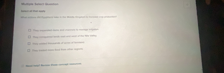 Multiple Select Question
Select all that apply
What actions did Egyptians take in the Middle Kingdom to increase crop production?
They expanded dams and channels to manage irrigation.
They conquered lands east and west of the Nile Valley.
They added thousands of acres of farmland.
They traded more food from other regions.
Need help? Review these concept resources.