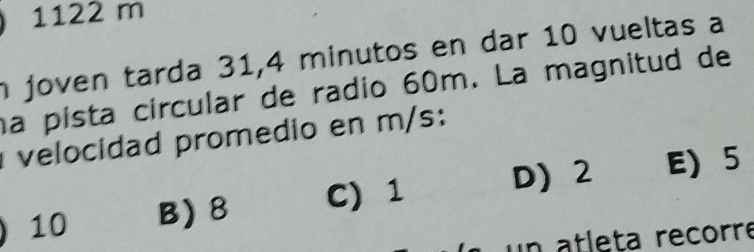 1122 m
n joven tarda 31, 4 minutos en dar 10 vueltas a
na pista círcular de radio 60m. La magnitud de
velocidad promedio en m/s :
D) 2
E 5
10
B) 8
C) 1
un atleta recorre