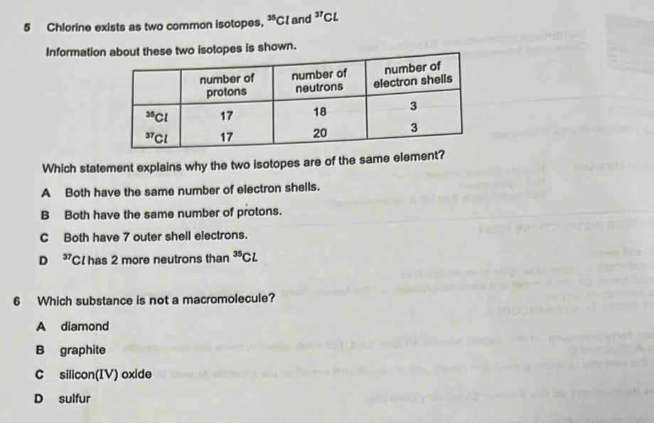 Chlorine exists as two common isotopes. ^35Cl and^(37)Cl
Information about these two isotopes is shown.
Which statement explains why the two isotopes are of the same element?
A Both have the same number of electron shells.
B Both have the same number of protons.
C Both have 7 outer shell electrons.
D 37 Cl has 2 more neutrons than^(35)Cl
6 Which substance is not a macromolecule?
A diamond
B graphite
C silicon(IV) oxide
D sulfur