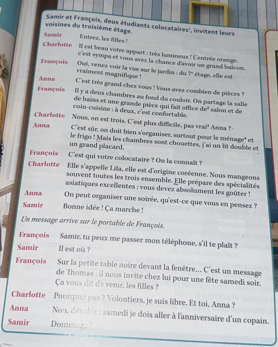 cataires¹, invitent leurs
sième étage.
Samir Entrez, les filles !
Charlotte Il est beau votre appart : très lumineux ! L'entrée orange,
c’est sympa et vous avez la chance davoir un grand balcon.
François Oui, venez voir la vue sur le jardin : du 7^e étage, elle est
vraiment magnifique !
Anna C'est très grand chez vous ! Vous avez combien de pièces ?
François Il y a deux chambres au fond du couloir. On partage la salle
de bains et une grande pièce qui fait office de^2 salon et de
coin-cuisine : à deux, c'est confortable.
Charlotte Nous, on est trois. C’est plus difficile, pas vr ai^3 * Anna ? -
Anna C’est sûr, on doit bien s’organiser, surtout pour le ménage¹ et
le frigo ! Mais les chambres sont chouettes, j’ai un lit double et
un grand placard.
François C’est qui votre colocataire ? On la connaît ?
Charlotte Elle s’appelle Lila, elle est d’origine coréenne. Nous mangeons
souvent toutes les trois ensemble. Elle prépare des spécialités
asiatiques excellentes : vous devez absolument les goûter !
Anna On peut organiser une soirée, qu'est-ce que vous en pensez ?
Samir  Bonne idée ! Ça marche !
Un message arrive sur le portable de François.
François Samir, tu peux me passer mon téléphone, s’il te plaît ?
Samir Il est où ?
François Sur la petite table noire devant la fenêtre... C’est un message
de Thomas : il nous invite chez lui pour une fête samedi soir.
Ca vous dit de venir, les filles ?
Charlotte Pourquoi pas ? Volontiers, je suis libre. Et toi, Anna ?
Anna  Non, désolée : samedi je dois aller à l'anniversaire d'un copain.
Samir Dommage