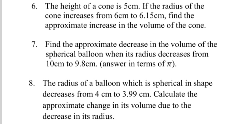 The height of a cone is 5cm. If the radius of the 
cone increases from 6cm to 6.15cm, find the 
approximate increase in the volume of the cone. 
7. Find the approximate decrease in the volume of the 
spherical balloon when its radius decreases from
10cm to 9.8cm. (answer in terms of π). 
8. The radius of a balloon which is spherical in shape 
decreases from 4 cm to 3.99 cm. Calculate the 
approximate change in its volume due to the 
decrease in its radius.