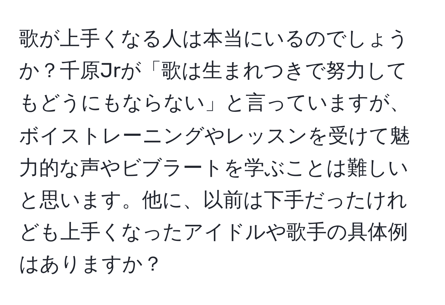 歌が上手くなる人は本当にいるのでしょうか？千原Jrが「歌は生まれつきで努力してもどうにもならない」と言っていますが、ボイストレーニングやレッスンを受けて魅力的な声やビブラートを学ぶことは難しいと思います。他に、以前は下手だったけれども上手くなったアイドルや歌手の具体例はありますか？