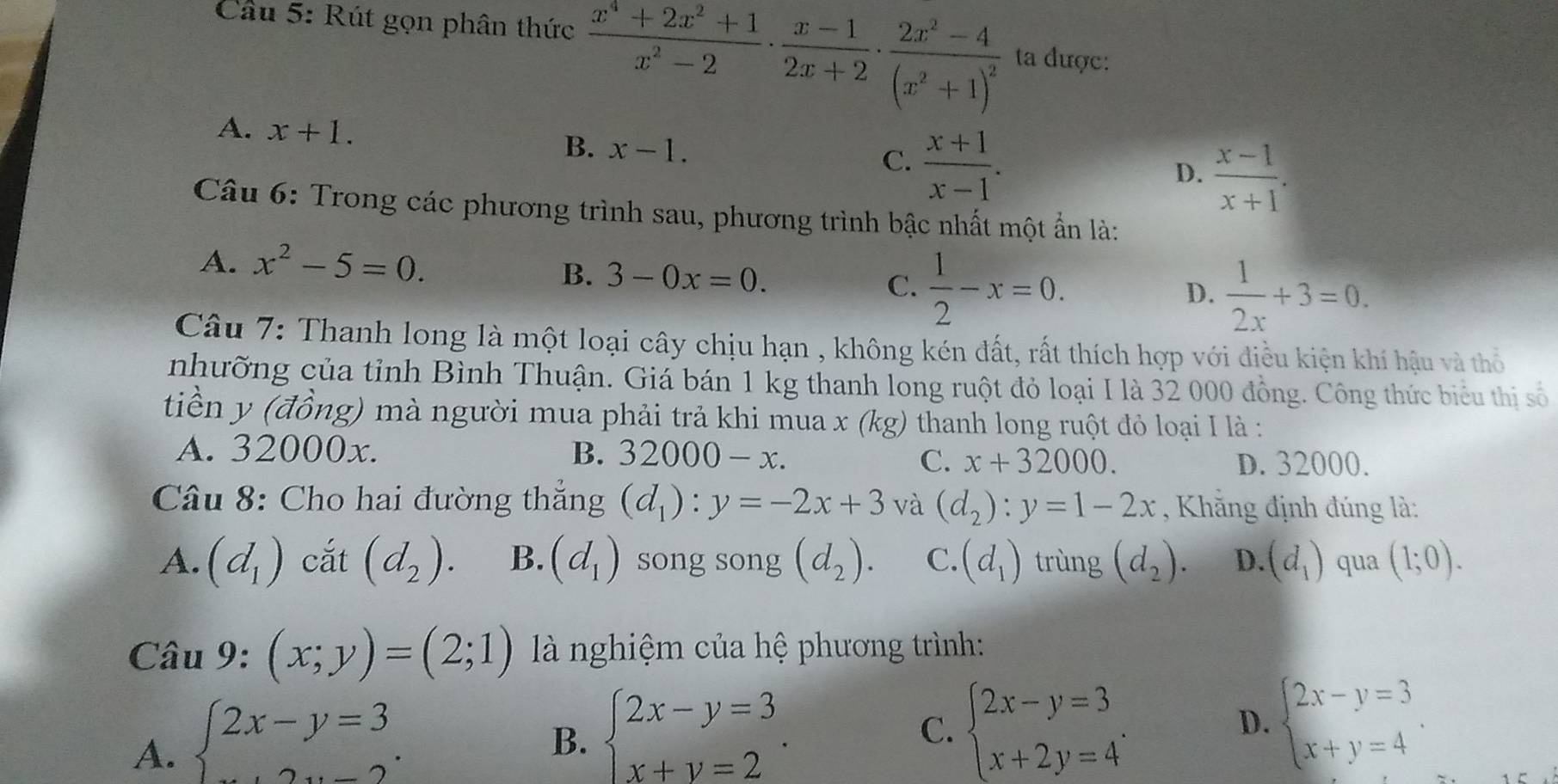 Rút gọn phân thức  (x^4+2x^2+1)/x^2-2 ·  (x-1)/2x+2 · frac 2x^2-4(x^2+1)^2 ta được:
A. x+1. B. x-1.
C.  (x+1)/x-1 .
D.  (x-1)/x+1 .
Câu 6: Trong các phương trình sau, phương trình bậc nhất một ẩn là:
A. x^2-5=0.
B. 3-0x=0.
C.  1/2 -x=0.
D.  1/2x +3=0.
Câu 7: Thanh long là một loại cây chịu hạn , không kén đất, rất thích hợp với điều kiện khí hậu và thỏ
nhưỡng của tỉnh Bình Thuận. Giá bán 1 kg thanh long ruột đỏ loại I là 32 000 đồng. Công thức biểu thị số
tiền y (đồng) mà người mua phải trả khi mua x (kg) thanh long ruột đỏ loại I là :
A. 32000x. B. 32000-x.
C. x+32000. D. 32000.
Câu 8: Cho hai đường thắng (d_1):y=-2x+3 và (d_2):y=1-2x , Khẳng định đúng là:
A. (d_1) cắt (d_2). B. (d_1) song song (d_2). C. (d_1) trùng (d_2). D. (d_1) qua (1;0).
Câu 9: (x;y)=(2;1) là nghiệm của hệ phương trình:
A. beginarrayl 2x-y=3 ...endarray. .
B. beginarrayl 2x-y=3 x+y=2endarray. . beginarrayl 2x-y=3 x+2y=4endarray. . D. beginarrayl 2x-y=3 x+y=4endarray. .
C.