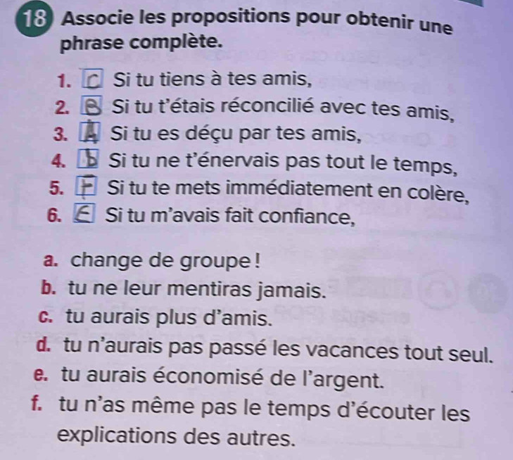 Associe les propositions pour obtenir une 
phrase complète. 
1. Si tu tiens à tes amis, 
2. S Si tu t'étais réconcilié avec tes amis, 
3. Si tu es déçu par tes amis, 
4. a Si tu ne t'énervais pas tout le temps, 
5. Si tu te mets immédiatement en colère, 
6. Si tu m'avais fait confiance, 
a. change de groupe ! 
b. tu ne leur mentiras jamais. 
c. tu aurais plus d’amis. 
d. tu n'aurais pas passé les vacances tout seul. 
e. tu aurais économisé de l'argent. 
f. tu n'as même pas le temps d'écouter les 
explications des autres.