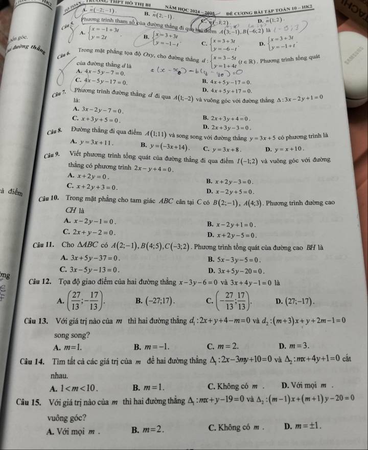 ' loàn ' Trường thpt hô thị b
NăM HOC 2024 - 2025 Để cương bài tập toàn 10 - hK2 HOV
A. (-2;-1). B. vector n(2;-1). C.y(-1:2) D. vector n(1,2)
Phương trình tham số của đường thắng đi qua hai tiêm A(3;-1),B(-6;2)
Câu 5.
A. beginarrayl x=-1+3t y=2tendarray. .
gn góc B. beginarrayl x=3+3t y=-1-tendarray. C. beginarrayl x=3+3t y=-6-tendarray. . D. beginarrayl x=3+3t y=-1+tendarray. .
với đường thắng Trong mặt phẳng tọa độ Oxy, cho đường thẳng d:beginarrayl x=3-5t y=1+4tendarray. (t∈ R). Phương trình tổng quát
Câu 6,
của đường thắng d là
A. 4x-5y-7=0.
B. 4x+5y-17=0.
C. 4x-5y-17=0. D. 4x+5y+17=0.

Câu 7. Phương trình đường thẳng ơ đi qua A(1;-2) và vuỡng góc với đường thẳng △ :3x-2y+1=0
là:
A. 3x-2y-7=0. B. 2x+3y+4=0.
C. x+3y+5=0. D. 2x+3y-3=0.
Câu 8. Đường thẳng đi qua điểm A(1;11) và song song với đường thắng y=3x+5 có phương trình là
A. y=3x+11. B. y=(-3x+14). C. y=3x+8. D. y=x+10.
Cầu 9. Viết phương trình tổng quát của đường thẳng đi qua điểm I(-1;2) và vuông góc với đường
thẳng có phương trình 2x-y+4=0.
A. x+2y=0.
B. x+2y-3=0.
C. x+2y+3=0.
à điểm D. x-2y+5=0.
Câu 10. Trong mặt phẳng cho tam giác ABC cân tại C có B(2;-1),A(4;3). Phương trình đường cao
CH là
A. x-2y-1=0.
B. x-2y+1=0.
C. 2x+y-2=0.
D. x+2y-5=0.
Câu 11. Cho △ ABC có A(2;-1),B(4;5),C(-3;2). Phương trình tổng quát của đường cao BH là
A. 3x+5y-37=0. B. 5x-3y-5=0
C. 3x-5y-13=0. D. 3x+5y-20=0.
ng Câu 12. Tọa độ giao điểm của hai đường thẳng x-3y-6=0 và 3x+4y-1=0 là
C A. ( 27/13 ;- 17/13 ). B. (-27;17). C. (- 27/13 ; 17/13 ). D. (27;-17).
Câu 13. Với giá trị nào của m thì hai đường thẳng d_1:2x+y+4-m=0 và d_2:(m+3)x+y+2m-1=0
song song?
A. m=1. B. m=-1. C. m=2. D. m=3.
Câu 14. Tìm tất cả các giá trị của m đề hai đường thẳng △ _1:2x-3my+10=0 và △ _2:mx+4y+1=0 cắt
nhau.
A. 1 B. m=1. C. Không có m . D. Với mọi m .
Câu 15. Với giá trị nào của m thì hai đường thẳng △ _1:mx+y-19=0 và △ _2:(m-1)x+(m+1)y-20=0
vuông góc?
A Với mọi m . B. m=2. C. Không có m . D. m=± 1.