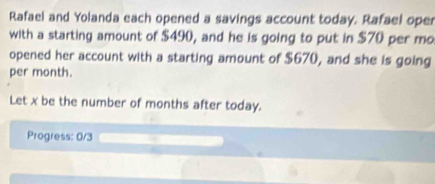 Rafael and Yolanda each opened a savings account today. Rafael oper 
with a starting amount of $490, and he is going to put in $70 per mo 
opened her account with a starting amount of $670, and she is going 
per month. 
Let x be the number of months after today. 
Progress: 0/3